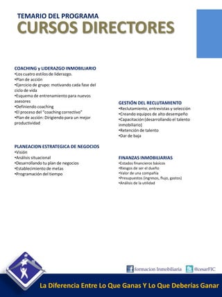 TEMARIO DEL PROGRAMA
 CURSOS DIRECTORES

COACHING y LIDERAZGO INMOBILIARIO
•Los cuatro estilos de liderazgo.
•Plan de acción
•Ejercicio de grupo: motivando cada fase del
ciclo de vida
•Esquema de entrenamiento para nuevos
asesores                                       GESTIÓN DEL RECLUTAMIENTO
•Definiendo coaching                           •Reclutamiento, entrevistas y selección
•El proceso del “coaching correctivo”          •Creando equipos de alto desempeño
•Plan de acción: Dirigiendo para un mejor      •Capacitación (desarrollando el talento
productividad                                  inmobiliario)
                                               •Retención de talento
                                               •Dar de baja

PLANEACION ESTRATEGICA DE NEGOCIOS
•Visión
•Análisis situacional                          FINANZAS INMOBILIARIAS
•Desarrollando tu plan de negocios             •Estados financieros básicos
•Establecimiento de metas                      •Riesgos de ser el dueño
•Programación del tiempo                       •Valor de una compañía
                                               •Presupuestos (ingresos, flujo, gastos)
                                               •Análisis de la utilidad




             La Diferencia Entre Lo Que Ganas Y Lo Que Deberías Ganar
 
