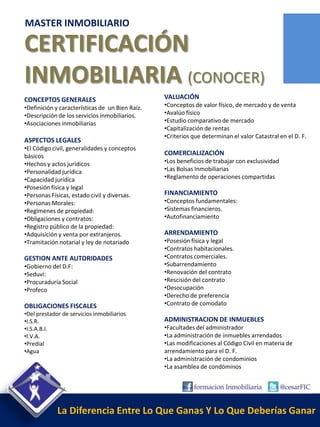 MASTER INMOBILIARIO

CERTIFICACIÓN
INMOBILIARIA (CONOCER)
CONCEPTOS GENERALES                              VALUACIÓN
•Definición y características de un Bien Raíz.   •Conceptos de valor físico, de mercado y de venta
•Descripción de los servicios inmobiliarios.     •Avalúo físico
•Asociaciones inmobiliarias                      •Estudio comparativo de mercado
                                                 •Capitalización de rentas
                                                 •Criterios que determinan el valor Catastral en el D. F.
ASPECTOS LEGALES
•El Código civil, generalidades y conceptos
básicos                                          COMERCIALIZACIÓN
•Hechos y actos jurídicos                        •Los beneficios de trabajar con exclusividad
•Personalidad jurídica                           •Las Bolsas Inmobiliarias
•Capacidad jurídica                              •Reglamento de operaciones compartidas
•Posesión física y legal
•Personas Físicas, estado civil y diversas.      FINANCIAMIENTO
•Personas Morales:                               •Conceptos fundamentales:
•Regímenes de propiedad:                         •Sistemas financieros.
•Obligaciones y contratos:                       •Autofinanciamiento
•Registro público de la propiedad:
•Adquisición y venta por extranjeros.            ARRENDAMIENTO
•Tramitación notarial y ley de notariado         •Posesión física y legal
                                                 •Contratos habitacionales.
GESTION ANTE AUTORIDADES                         •Contratos comerciales.
•Gobierno del D.F:                               •Subarrendamiento
•Seduvi:                                         •Renovación del contrato
•Procuraduría Social                             •Rescisión del contrato
•Profeco                                         •Desocupación
                                                 •Derecho de preferencia
OBLIGACIONES FISCALES                            •Contrato de comodato
•Del prestador de servicios inmobiliarios
•I.S.R.                                          ADMINISTRACION DE INMUEBLES
•I.S.A.B.I.                                      •Facultades del administrador
•I.V.A.                                          •La administración de inmuebles arrendados
•Predial                                         •Las modificaciones al Código Civil en materia de
•Agua                                            arrendamiento para el D. F.
                                                 •La administración de condominios
                                                 •La asamblea de condóminos




             La Diferencia Entre Lo Que Ganas Y Lo Que Deberías Ganar
 
