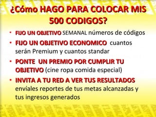 ¿Cómo HAGO PARA COLOCAR MIS 500 CODIGOS? FIJO UN OBJETIVO  SEMANAL  números de códigos  FIJO UN OBJETIVO ECONOMICO  cuantos serán Premium y cuantos standar PONTE  UN PREMIO POR CUMPLIR TU OBJETIVO  (cine ropa comida especial) INVITA A TU RED A VER TUS RESULTADOS  envíales reportes de tus metas alcanzadas y tus ingresos generados  