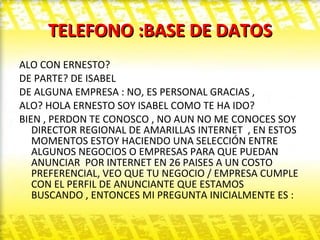 TELEFONO :BASE DE DATOS ALO CON ERNESTO?  DE PARTE? DE ISABEL  DE ALGUNA EMPRESA : NO, ES PERSONAL GRACIAS , ALO? HOLA ERNESTO SOY ISABEL COMO TE HA IDO? BIEN , PERDON TE CONOSCO , NO AUN NO ME CONOCES SOY DIRECTOR REGIONAL DE AMARILLAS INTERNET  , EN ESTOS MOMENTOS ESTOY HACIENDO UNA SELECCIÓN ENTRE ALGUNOS NEGOCIOS O EMPRESAS PARA QUE PUEDAN ANUNCIAR  POR INTERNET EN 26 PAISES A UN COSTO PREFERENCIAL, VEO QUE TU NEGOCIO / EMPRESA CUMPLE CON EL PERFIL DE ANUNCIANTE QUE ESTAMOS BUSCANDO , ENTONCES MI PREGUNTA INICIALMENTE ES : 