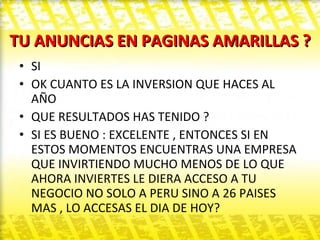 TU ANUNCIAS EN PAGINAS AMARILLAS ? SI  OK CUANTO ES LA INVERSION QUE HACES AL AÑO  QUE RESULTADOS HAS TENIDO ? SI ES BUENO : EXCELENTE , ENTONCES SI EN ESTOS MOMENTOS ENCUENTRAS UNA EMPRESA QUE INVIRTIENDO MUCHO MENOS DE LO QUE AHORA INVIERTES LE DIERA ACCESO A TU NEGOCIO NO SOLO A PERU SINO A 26 PAISES MAS , LO ACCESAS EL DIA DE HOY? 