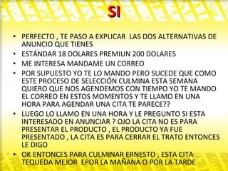 SI PERFECTO , TE PASO A EXPLICAR  LAS DOS ALTERNATIVAS DE ANUNCIO QUE TIENES ESTÁNDAR 18 DOLARES PREMIUN 200  DOLARES  ME INTERESA MANDAME UN CORREO  POR SUPUESTO YO TE LO MANDO PERO SUCEDE  QUE COMO ESTE PROCESO DE SELECCIÓN CULMINA ESTA SEMANA QUIERO QUE NOS AGENDEMOS CON TIEMPO YO TE MANDO EL CORREO EN ESTOS MOMENTOS Y TE LLAMO EN UNA HORA PARA AGENDAR UNA CITA TE PARECE?? LUEGO LO LLAMO EN UNA HORA Y LE PREGUNTO SI ESTA INTERESADO EN ANUNCIAR ? OJO LA CITA NO ES PARA PRESENTAR EL PRODUCTO , EL PRODUCTO YA FUE PRESENTADO , LA CITA ES PARA CERRAR EL TRATO ENTONCES LE DIGO OK ENTONCES PARA CULMINAR ERNESTO , ESTA CITA TEQUEDA MEJOR  EPOR LA MAÑANA O POR LA TARDE  