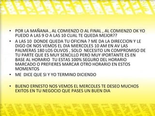 POR LA MAÑANA , AL COMIENZO O AL FINAL , AL COMIENZO OK YO PUEDO A LAS 9 O A LAS 10 CUAL TE QUEDA MEJOR??  A LAS 10  DONDE QUEDA TU OFICINA ? ME DA LA DIRECCION Y LE DIGO OK NOS VEMOS EL DIA MIERCOLES 10 AM EN AV LAS PALMERAS 180 LOS OLIVOS , SOLO  NECESITO UN COMPROMISO DE TU PARTE QUE ES MUY SENCILLO PERO MUY IPORTANTE ES EN BASE AL HORARIO  TU ESTAS 100% SEGURO DEL HORARIO MARCADO O PREFIERES MARCAR OTRO HORARIO EN ESTOS MOMENTOS  ME  DICE QUE SI Y YO TERMINO DICIENDO  BUENO ERNESTO NOS VEMOS EL MERCOLES TE DESEO MUCHOS EXITOS EN TU NEGOCIO QUE PASES UN BUEN DIA  