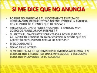 SI ME DICE QUE NO ANUNCIA PORQUE NO ANUNCIAS ? TU INCOVENIENTE ES FALTA DE INFORMACION, PRESUPUESTO O NO ENCUENTRAS UN EMPRESA CON EL PERFIL DE CLIENTES QUE TU BUSCAS ? PRESUPUESTO , PARA PODER AYUDARTE TE PARECEN MUY COSTOSOS ANUNCIAR POR INTERNET ? SI , OK Y SI EL DIA DE HOY ENCUENTRAS LA POSIBILIDAD DE ANUNCIAR TU NEGOCIO EN 26 PAISES CON UN COSTO QUE NO AFECTE TU PRESUPUESTO ACTUAL LO ACCESAS ? SI SIGO ADELANTE  NO NO TIENE INTERES  SI ME DICE FALTA DE INFORMACION O EMPRESA ADECUADA , Y SI EL DIA DE HOY ENCUENTRAS UNA EMPRESA QUE TE SOLUCIONE ESTOS DOS INCOVENIENTES LO ACCESAS? 