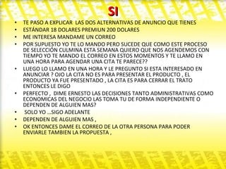 SI TE PASO A EXPLICAR  LAS DOS ALTERNATIVAS DE ANUNCIO QUE TIENES ESTÁNDAR 18 DOLARES PREMIUN 200 DOLARES  ME INTERESA MANDAME UN CORREO  POR SUPUESTO YO TE LO MANDO PERO SUCEDE QUE COMO ESTE PROCESO DE SELECCIÓN CULMINA ESTA SEMANA QUIERO QUE NOS AGENDEMOS CON TIEMPO YO TE MANDO EL CORREO EN ESTOS MOMENTOS Y TE LLAMO EN UNA HORA PARA AGENDAR UNA CITA TE PARECE?? LUEGO LO LLAMO EN UNA HORA Y LE PREGUNTO SI ESTA INTERESADO EN ANUNCIAR ? OJO LA CITA NO ES PARA PRESENTAR EL PRODUCTO , EL PRODUCTO YA FUE PRESENTADO , LA CITA ES PARA CERRAR EL TRATO ENTONCES LE DIGO  PERFECTO ,  DIME ERNESTO LAS DECISIONES TANTO ADMINISTRATIVAS COMO ECONOMICAS DEL NEGOCIO LAS TOMA TU DE FORMA INDEPENDIENTE O DEPENDEN DE ALGUIEN MAS? SOLO YO …SIGO ADELANTE  DEPENDEN DE ALGUIEN MAS ,  OK ENTONCES DAME EL CORREO DE LA OTRA PERSONA PARA PODER ENVIARLE TAMBIEN LA PROPUESTA ,  