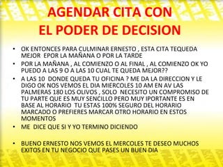 AGENDAR CITA CON  EL PODER DE DECISION  OK ENTONCES PARA CULMINAR ERNESTO , ESTA CITA TEQUEDA MEJOR  EPOR LA MAÑANA O POR LA TARDE  POR LA MAÑANA , AL COMIENZO O AL FINAL , AL COMIENZO OK YO PUEDO A LAS 9 O A LAS 10 CUAL TE QUEDA MEJOR??  A LAS 10  DONDE QUEDA TU OFICINA ? ME DA LA DIRECCION Y LE DIGO OK NOS VEMOS EL DIA MIERCOLES 10 AM EN AV LAS PALMERAS 180 LOS OLIVOS , SOLO  NECESITO UN COMPROMISO DE TU PARTE QUE ES MUY SENCILLO PERO MUY IPORTANTE ES EN BASE AL HORARIO  TU ESTAS 100% SEGURO DEL HORARIO MARCADO O PREFIERES MARCAR OTRO HORARIO EN ESTOS MOMENTOS  ME  DICE QUE SI Y YO TERMINO DICIENDO  BUENO ERNESTO NOS VEMOS EL MERCOLES TE DESEO MUCHOS EXITOS EN TU NEGOCIO QUE PASES UN BUEN DIA  