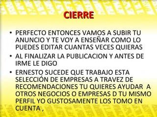 CIERRE PERFECTO ENTONCES VAMOS A SUBIR TU ANUNCIO Y TE VOY A ENSEÑAR COMO LO PUEDES EDITAR CUANTAS VECES QUIERAS  AL FINALIZAR LA PUBLICACION Y ANTES DE IRME LE DIGO  ERNESTO SUCEDE QUE TRABAJO ESTA SELECCIÓN DE EMPRESAS A TRAVEZ DE RECOMENDACIONES TU QUIERES AYUDAR  A OTROS NEGOCIOS O EMPRESAS D TU MISMO PERFIL YO GUSTOSAMENTE LOS TOMO EN CUENTA ,  