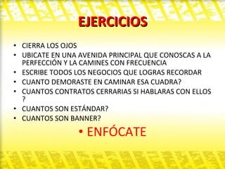 EJERCICIOS CIERRA LOS OJOS  UBICATE EN UNA AVENIDA PRINCIPAL QUE CONOSCAS A LA PERFECCIÓN Y LA CAMINES CON FRECUENCIA  ESCRIBE TODOS LOS NEGOCIOS QUE LOGRAS RECORDAR  CUANTO DEMORASTE EN CAMINAR ESA CUADRA? CUANTOS CONTRATOS CERRARIAS SI HABLARAS CON ELLOS ? CUANTOS SON ESTÁNDAR? CUANTOS SON BANNER? ENFÓCATE 