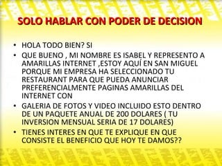 SOLO HABLAR CON PODER DE DECISION  HOLA TODO BIEN? SI  QUE BUENO , MI NOMBRE ES ISABEL Y REPRESENTO A AMARILLAS INTERNET ,ESTOY AQUÍ EN SAN MIGUEL PORQUE MI EMPRESA HA SELECCIONADO TU RESTAURANT PARA QUE PUEDA ANUNCIAR PREFERENCIALMENTE PAGINAS AMARILLAS DEL INTERNET CON GALERIA DE FOTOS Y VIDEO INCLUIDO ESTO DENTRO DE UN PAQUETE ANUAL DE 200 DOLARES ( TU INVERSION MENSUAL SERIA DE 17 DOLARES)  TIENES INTERES EN QUE TE EXPLIQUE EN QUE CONSISTE EL BENEFICIO QUE HOY TE DAMOS?? 