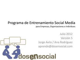 Programa de Entrenamiento Social Media
               para Empresas, Organizaciones e Individuos


                                   Julio 2012
                                    Versión 5
                 Jorge Avila / Ana Rodríguez
                 aprende@dosensocial.com
 