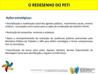 O REDESENHO DO PETI
• Sensibilização e mobilização social dos agentes públicos, movimentos sociais, centrais
sindicais, associações entre outros para as ações de erradicação do trabalho infantil;
• Realização de campanhas nacionais e estaduais
• Apoio e acompanhamento da realização de audiências públicas promovidas pelo
Ministério Público do Trabalho e MPs para definir estratégias e firmar compromissos
com os municípios;
• Intensificação da busca ativa pelos, Equipes Volantes, Serviço Especializado de
Abordagem Social para identificação e registro no CAD Único;
Ações estratégicas:
 