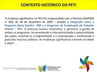A mudança significativa no PETI foi empreendida com a Portaria GM/MDS
n° 666, de 28 de dezembro de 2005 – propõe a integração entre o
Programa Bolsa Família - PBF e o Programa de Erradicação do Trabalho
Infantil – PETI. O processo buscou racionalizar e aprimorar a gestão de
ambos os programas, incrementando a intersetorialidade e potencialidade
das ações, evitando-se a fragmentação e a superposição e melhorando o
gasto dos recursos públicos. As mudanças significativas constam na tabela
a seguir:
CONTEXTO HISTÓRICO DO PETI
 