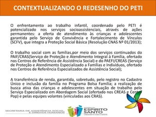 O enfrentamento ao trabalho infantil, coordenado pelo PETI é
potencializado nos serviços socioassistenciais, através de ações
permanentes: a oferta de atendimento às crianças e adolescentes
garantida pelo Serviço de Convivência e Fortalecimento de Vínculos
(SCFV), que integra a Proteção Social Básica (Resolução CNAS Nº 01/2013);
O trabalho social com as famílias,por meio dos serviços continuados do
PAIF/CRAS(Serviço de Proteção e Atendimento Integral à Família, ofertado
nos Centros de Referência de Assistência Social) e do PAEFI/CREAS (Serviço
de Proteção e Atendimento Especializado a Famílias e Indivíduos, ofertado
nos Centros de Referência Especializados de Assistência Social);
A transferência de renda, garantida, sobretudo, pelo registro no Cadastro
Único e inclusão da família no Programa Bolsa Família; a realização de
busca ativa das crianças e adolescentes em situação de trabalho pelo
Serviço Especializado em Abordagem Social (ofertado nos CREAS e Centro
Pop) e pelas equipes volantes (vinculadas aos CRAS).
CONTEXTUALIZANDO O REDESENHO DO PETI
 