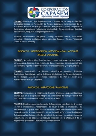3
TEMARIO: Normativa Legal. Importancia de la Prevención de Riesgos Laborales.
Conceptos Básicos en Prevención de Riesgos Laborales. Consecuencias de los
accidentes. Factores de Riesgos Laborales: Riesgo Físico: Ruido, temperatura,
Iluminación, vibraciones, radiaciones, electricidad. Riesgo mecánico: Guardas,
herramientas, máquinas. Riesgos ergonómicos:
Posturas, levantamiento de pesos. Riesgo Químico: Polvos, substancias,
aerosoles. Riesgos biológicos: Virus, bacterias, hongos. Riesgo Psicosocial:
Stress, burnout, mobbing.
MODULO 2: IDENTIFICACION, MEDICION Y EVALUACION DE
RIESGOS LABORALES
OBJETIVO: Aprender a identificar las áreas críticas y de mayor peligro para el
personal, para disponer de un registro de datos reales, que permita cumplir con
las normativa vigente en SST y ejecutar acciones correctivas y de prevención.
TEMARIO: Identificación de Riesgos. Identificación Objetiva, Subjetiva,
Cualitativa y Cuantitativa. Matriz de Riesgo. Medición de los Riesgos. Categorías
de los Riesgos. Manejo de Factores. Elaboración del Plan de Acción para
Administrar los Riesgos Laborales.
MODULO 3: INSPECCIONES PLANEADAS
OBJETIVO: Comprender la importancia de vigilar procesos, equipos, máquinas u
objetos que en el diagnóstico integral de condiciones de trabajo y salud, han
sido calificados como críticos por su potencial de daño.
TEMARIO: Objetivos. Apoyo del gerente de la empresa. Listado de las áreas que
se van a inspeccionar. Responsables de llevar a cabo la inspección. La
frecuencia con la que se van a realizar las inspecciones. Clasificar las condiciones
sub-estándar del área de inspección. Listas de verificación o listas de chequeo.
Guía para realizar la inspección. Desarrollo de las acciones correctivas. Informes.
Seguimiento de las acciones correctivas. Medición de la efectividad de las
inspecciones planeadas. Capacitación y entrenamiento.
 