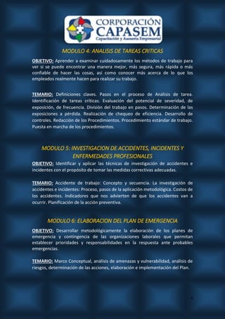 4
MODULO 4: ANALISIS DE TAREAS CRITICAS
OBJETIVO: Aprender a examinar cuidadosamente los métodos de trabajo para
ver si se puede encontrar una manera mejor, más segura, más rápida o más
confiable de hacer las cosas, así como conocer más acerca de lo que los
empleados realmente hacen para realizar su trabajo.
TEMARIO: Definiciones claves. Pasos en el proceso de Análisis de tarea.
Identificación de tareas críticas. Evaluación del potencial de severidad, de
exposición, de frecuencia. División del trabajo en pasos. Determinación de las
exposiciones a pérdida. Realización de chequeo de eficiencia. Desarrollo de
controles. Redacción de los Procedimientos. Procedimiento estándar de trabajo.
Puesta en marcha de los procedimientos.
MODULO 5: INVESTIGACION DE ACCIDENTES, INCIDENTES Y
ENFERMEDADES PROFESIONALES
OBJETIVO: Identificar y aplicar las técnicas de investigación de accidentes e
incidentes con el propósito de tomar las medidas correctivas adecuadas.
TEMARIO: Accidente de trabajo: Concepto y secuencia. La investigación de
accidentes e incidentes: Proceso, pasos de la aplicación metodológica. Costos de
los accidentes. Indicadores que nos advierten de que los accidentes van a
ocurrir. Planificación de la acción preventiva.
MODULO 6: ELABORACION DEL PLAN DE EMERGENCIA
OBJETIVO: Desarrollar metodológicamente la elaboración de los planes de
emergencia y contingencia de las organizaciones laborales que permitan
establecer prioridades y responsabilidades en la respuesta ante probables
emergencias.
TEMARIO: Marco Conceptual, análisis de amenazas y vulnerabilidad, análisis de
riesgos, determinación de las acciones, elaboración e implementación del Plan.
 