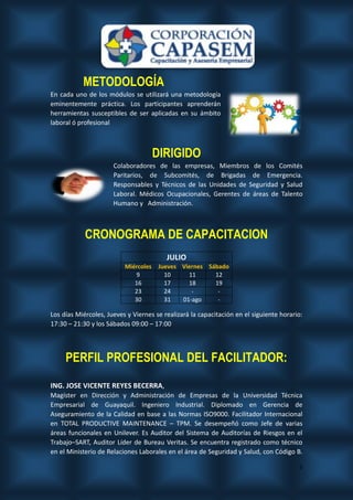 5
METODOLOGÍA
En cada uno de los módulos se utilizará una metodología
eminentemente práctica. Los participantes aprenderán
herramientas susceptibles de ser aplicadas en su ámbito
laboral ó profesional
DIRIGIDO
Colaboradores de las empresas, Miembros de los Comités
Paritarios, de Subcomités, de Brigadas de Emergencia.
Responsables y Técnicos de las Unidades de Seguridad y Salud
Laboral. Médicos Ocupacionales, Gerentes de áreas de Talento
Humano y Administración.
CRONOGRAMA DE CAPACITACION
Los días Miércoles, Jueves y Viernes se realizará la capacitación en el siguiente horario:
17:30 – 21:30 y los Sábados 09:00 – 17:00
PERFIL PROFESIONAL DEL FACILITADOR:
ING. JOSE VICENTE REYES BECERRA,
Magíster en Dirección y Administración de Empresas de la Universidad Técnica
Empresarial de Guayaquil. Ingeniero Industrial. Diplomado en Gerencia de
Aseguramiento de la Calidad en base a las Normas ISO9000. Facilitador Internacional
en TOTAL PRODUCTIVE MAINTENANCE – TPM. Se desempeñó como Jefe de varias
áreas funcionales en Unilever. Es Auditor del Sistema de Auditorías de Riesgos en el
Trabajo–SART, Auditor Líder de Bureau Veritas. Se encuentra registrado como técnico
en el Ministerio de Relaciones Laborales en el área de Seguridad y Salud, con Código B.
JULIO
Miércoles Jueves Viernes Sábado
9 10 11 12
16 17 18 19
23 24 - -
30 31 01-ago -
 