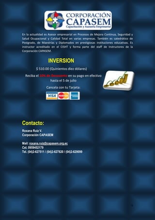6
En la actualidad es Asesor empresarial en Procesos de Mejora Continua, Seguridad y
Salud Ocupacional y Calidad Total en varias empresas. También es catedrático de
Postgrado, de Maestrías y Diplomados en prestigiosas instituciones educativas. Es
instructor acreditado en el CISHT y forma parte del staff de Instructores de la
Corporación CAPASEM.
INVERSION
$ 510.00 (Quinientos diez dólares)
Reciba el 10% de Descuento en su pago en efectivo
hasta el 5 de julio
Cancela con tu Tarjeta:
Contacto:
Roxana Ruiz V.
Corporación CAPASEM
Mail: roxana.ruiz@capasem.org.ec
Cel. 0959452179
Tel. (04)2-627511 / (04)2-627820 / (04)2-629099
 