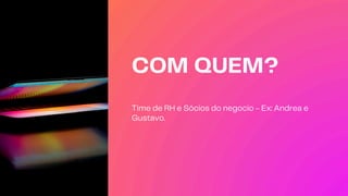 COM QUEM?
Time de RH e Sócios do negocio - Ex: Andrea e
Gustavo.
 