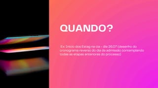 QUANDO?
Ex: Inicio dos Estag na cia - dia 26.07 (desenho do
cronograma reverso do dia da admissão contemplando
todas as etapas anteriores do processo)
 