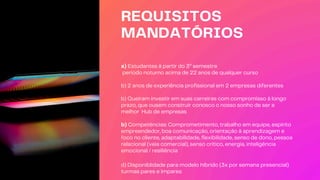 REQUISITOS
MANDATÓRIOS
a) Estudantes à partir do 3º semestre
período noturno acima de 22 anos de qualquer curso
b) 2 anos de experiência profissional em 2 empresas diferentes
b) Queiram investir em suas carreiras com compromisso à longo
prazo, que ousem construir conosco o nosso sonho de ser a
melhor Hub de empresas
b) Competências: Comprometimento, trabalho em equipe, espírito
empreendedor, boa comunicação, orientação à aprendizagem e
foco no cliente, adaptabilidade, flexibilidade, senso de dono, pessoa
relacional (veia comercial), senso crítico, energia, inteligência
emocional / resiliência
d) Disponiblidade para modelo híbrido (3x por semana presencial)
turmas pares e ímpares
 