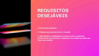 REQUISITOS
DESEJÁVEIS
a) Perfil empreendedor
b) Pessoas que gostam de ler e estudar
c) Dificuldades e facilidades extremas forma excelentes
profissionais (que honrem e respeitem sua própria jornada, que
façam por paixão)
 