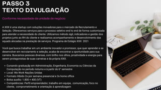 PASSO 3
TEXTO DIVULGAÇÃO
Conforme necessidade da unidade de negócio
A XXX é uma startup com soluções inovadoras para o mercado de Recrutamento e
Seleção. Oferecemos serviços para o processo seletivo end to end de forma customizada
para atender a necessidade do cliente. Utilizamos método ágil, indicadores e gestão dos
projetos junto ao RH do cliente e realizamos acompanhamento e desenvolvimento das
squads alocadas na prestação de serviços. Programa de Estágio XXX 2021
Você que busca trabalhar em um ambiente inovador e promissor, que quer aprender e se
desenvolver em recrutamento e seleção, acaba de encontrar a oportunidade para sua
carreira. Buscamos pessoas diversas, com brilho nos olhos, proatividade e energia para
serem protagonistas de suas carreiras e da própria XXX.
Cursando graduaçãp em Administração, Engenharia, Economia ou Ciências da
Computação no período noturno e à partir do 6° semestre
Local: We Work Nações Unidas
Formato Hibido 2x por semana presencial e 3x home office
Bolsa auxílio: 1.800 + 400 (VT)
Competências: Perfil empreendedor, trabalho em equipe, comunicação, foco no
cliente, comprometimento e orientação à aprendizagem
 