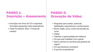 PASSO 1:
Inscrição + Assesments
Inscrição com envio do CV e respostas
formulário perguntas sobre expectativas
Teste Fit Cultural (Disc + Forças de
carater)
PASSO 2:
Gravação de Vídeo
Perguntas para avaliar: potencial,
habilidades, expectativas e conhecimento
Nome, idade, curso, motivo de escolha do
curso
Hobby
Talentos e oportunidades de melhoria
Por que quer trabalhar com a gente
Qual a carreira ou carreiras que gostaria de
seguir?
Por que devemos contratá-lo
O que fez na pandemia?
 