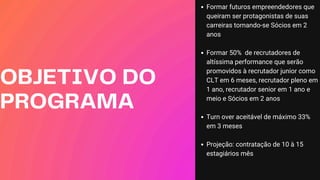 OBJETIVO DO
PROGRAMA
Formar futuros empreendedores que
queiram ser protagonistas de suas
carreiras tornando-se Sócios em 2
anos
Formar 50% de recrutadores de
altíssima performance que serão
promovidos à recrutador junior como
CLT em 6 meses, recrutador pleno em
1 ano, recrutador senior em 1 ano e
meio e Sócios em 2 anos
Turn over aceitável de máximo 33%
em 3 meses
Projeção: contratação de 10 à 15
estagiários mês
 