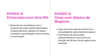 PASSO 3:
Entrevista com time RH
Entrevista por competência com o
propósito de avaliar: perfil empreendedor,
comprometimento, trabalho em equipe,
orientação à aprendizagem, foco no cliente
e comunicação.
PASSO 4:
Case com Sócios do
Negócio
Cada case será criado de acordo com a
necessidade de cada unidade de negócio
Case deverá ser apresentado
presencialmente e o tema será uma
situação real do dia a dia do negócio para
resolução
 
