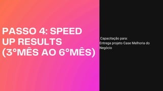 PASSO 4: SPEED
UP RESULTS
(3°MÊS AO 6°MÊS)
Capacitação para:
Entrega projeto Case Melhoria do
Negócio
 