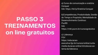 PASSO 3
TREINAMENTOS
on line gratuitos
a) Curso de comunicação e oratória:
Conquer
link: https://bit.ly/Oratória-Conquer
b)Competências; Produtividade, Gestão
do Tempo e Propósito; Mentalidade do
Desenvolvimento Contínuo:
PucRS
link:
https://mkt.pucrs.br/cursosgratuitos
c) Liderança
FGV
https://educacao-
executiva.fgv.br/cursos/online/curta-
media-duracao-online/introducao-ao-
tema-da-lideranca
 