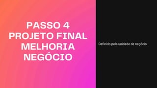 PASSO 4
PROJETO FINAL
MELHORIA
NEGÓCIO
Definido pela unidade de negócio
 