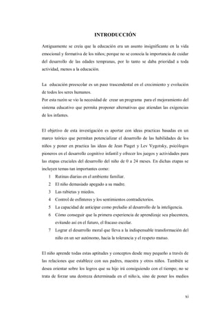 xi
INTRODUCCIÓN
Antiguamente se creía que la educación era un asunto insignificante en la vida
emocional y formativa de los niños; porque no se conocía la importancia de cuidar
del desarrollo de las edades tempranas, por lo tanto se daba prioridad a toda
actividad, menos a la educación.
La educación preescolar es un paso trascendental en el crecimiento y evolución
de todos los seres humanos.
Por esta razón se vio la necesidad de crear un programa para el mejoramiento del
sistema educativo que permita proponer alternativas que atiendan las exigencias
de los infantes.
El objetivo de esta investigación es aportar con ideas practicas basadas en un
marco teórico que permitan potencializar el desarrollo de las habilidades de los
niños y poner en practica las ideas de Jean Piaget y Lev Vygotsky, psicólogos
pioneros en el desarrollo cognitivo infantil y ofrecer los juegos y actividades para
las etapas cruciales del desarrollo del niño de 0 a 24 meses. En dichas etapas se
incluyen temas tan importantes como:
1 Rutinas diarias en el ambiente familiar.
2 El niño demasiado apegado a su madre.
3 Las rabietas y miedos.
4 Control de esfínteres y los sentimientos contradictorios.
5 La capacidad de anticipar como preludio al desarrollo de la inteligencia.
6 Cómo conseguir que la primera experiencia de aprendizaje sea placentera,
evitando así en el futuro, el fracaso escolar.
7 Lograr el desarrollo moral que lleva a la indispensable transformación del
niño en un ser autónomo, hacia la tolerancia y el respeto mutuo.
El niño aprende todas estas aptitudes y conceptos desde muy pequeño a través de
las relaciones que establece con sus padres, maestra y otros niños. También se
desea orientar sobre los logros que su hijo irá consiguiendo con el tiempo; no se
trata de forzar una destreza determinada en el niño/a, sino de poner los medios
 