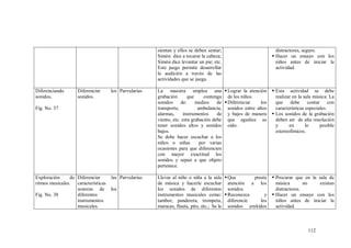 112
sientan y ellos se deben sentar;
Simón dice a tocarse la cabeza;
Simón dice levantar un pie; etc.
Este juego permite desarrollar
la audición a través de las
actividades que se juega.
distractores, seguro.
 Hacer un ensayo con los
niños antes de iniciar la
actividad.
Diferenciando
sonidos.
Fig. No. 37
Diferenciar los
sonidos.
Parvularias La maestra emplea una
grabación que contenga
sonidos de: medios de
transporte, ambulancia,
alarmas, instrumentos de
viento, etc. esta grabación debe
tener sonidos altos y sonidos
bajos.
Se debe hacer escuchar a los
niños o niñas por varias
ocasiones para que diferencien
con mayor exactitud los
sonidos y sepan a que objeto
pertenece.
Lograr la atención
de los niños.
Diferenciar los
sonidos entre altos
y bajos de manera
que agudice su
oído.
 Esta actividad se debe
realizar en la sala música. La
que debe contar con
características especiales.
 Los sonidos de la grabación
deben ser de alta resolución
y en lo posible
estereofónicos.
Exploración de
ritmos musicales.
Fig. No. 38
Diferenciar las
características
sonoras de los
diferentes
instrumentos
musicales.
Parvularias Llevar al niño o niña a la sala
de música y hacerle escuchar
los sonidos de diferentes
instrumentos musicales como:
tambor, pandereta, trompeta,
maracas, flauta, pito, etc.; Se le
Que preste
atención a los
sonidos.
Reconozca y
diferencie los
sonidos emitidos
 Procurar que en la sala de
música no existan
distractores.
 Hacer un ensayo con los
niños antes de iniciar la
actividad.
 