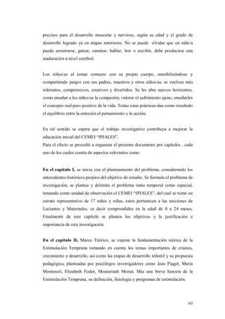 xii
precisos para el desarrollo muscular y nervioso, según su edad y el grado de
desarrollo logrado ya en etapas anteriores. No se puede olvidar que un niño/a
pueda arrastrarse, gatear, caminar, hablar, leer o escribir, debe producirse una
maduración a nivel cerebral.
Los niños/as al tomar contacto con su propio cuerpo, sensibilizándose y
compartiendo juegos con sus padres, maestros y otros niños/as, se vuelven más
tolerantes, comprensivos, creativos y divertidos. Se les abre nuevos horizontes,
como ensañar a los niños/as la compasión, valorar el sufrimiento ajeno, enseñarles
el concepto real pero positivo de la vida. Todas estas prácticas dan como resultado
el equilibrio entre la emoción el pensamiento y la acción.
En tal sentido se espera que el trabajo investigativo contribuya a mejorar la
educación inicial del CEMEI “IPIALES”.
Para el efecto se procedió a organizar el presente documento por capítulos , cada
uno de los cuales consta de aspectos relevantes como:
En el capítulo I, se inicia con el planteamiento del problema, considerando los
antecedentes históricos propios del objetivo de estudio. Se formula el problema de
investigación, se plantea y delimita el problema tanto temporal como espacial,
tomando como unidad de observación el CEMEI “IPIALES”, del cual se tomó un
estrato representativo de 17 niños y niñas, estos pertenecen a las secciones de
Lactantes y Maternales, es decir comprendidos en la edad de 0 a 24 meses.
Finalmente de este capítulo se plantea los objetivos y la justificación e
importancia de esta investigación.
En el capítulo II, Marco Teórico, se expone la fundamentación teórica de la
Estimulación Temprana tomando en cuenta los temas importantes de crianza,
crecimiento y desarrollo, así como las etapas de desarrollo infantil y su propuesta
pedagógica, planteadas por psicólogos investigadores como Jean Piaget, María
Montesori, Elizabeth Fodor, Monserrath Moran. Más una breve historia de la
Estimulación Temprana, su definición, fisiología y programas de estimulación.
 