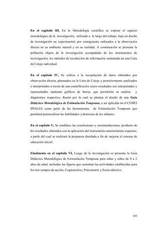 xiii
En el capítulo III, En la Metodología científica se expone el aspecto
metodológico de la investigación, utilizado a lo largo del trabajo, bajo un diseño
de investigación no experimental, por consiguiente enfocados a la observación
directa en su ambiente natural y en su realidad. A continuación se presenta la
población objeto de la investigación acompañado de los instrumentos de
investigación, los métodos de recolección de información sustentada en una Lista
de Cotejo individual.
En el capítulo IV, Se enfoca a la recopilación de datos obtenidos por
observación directa, plasmados en la Lista de Cotejo y posteriormente analizados
e interpretados a través de una cuantificación cuyos resultados son interpretados y
representados mediante gráficos de barras, que permitirán su análisis y
diagnóstico respectivo. Razón por la cual se plantea el diseño de una Guía
Didáctico Metodológica de Estimulación Temprana, a ser aplicada en el CEMEI
IPIALES como parte de las herramientas de Estimulación Temprana que
permitirá potencializar las habilidades y destrezas de los infantes.
En el capítulo V, Se establece las conclusiones y recomendaciones, producto de
los resultados obtenidos con la aplicación del instrumento anteriormente expuesto,
a partir del cual se realizará la propuesta diseñada a fin de mejorar el sistema de
educación inicial.
Finalmente en el capítulo VI, Luego de la investigación se presenta la Guía
Didáctica Metodológica de Estimulación Temprana para niñas y niños de 0 a 2
años de edad, incluidas las figuras que sustentan las actividades establecidas para
los tres campos de acción, Cognoscitivo, Psicomotriz y Socio-afectivo.
 