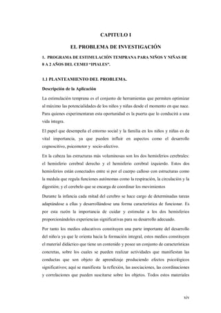 xiv
CAPITULO I
EL PROBLEMA DE INVESTIGACIÓN
1. PROGRAMA DE ESTIMULACIÓN TEMPRANA PARA NIÑOS Y NIÑAS DE
0 A 2 AÑOS DEL CEMEI “IPIALES”.
1.1 PLANTEAMIENTO DEL PROBLEMA.
Descripción de la Aplicación
La estimulación temprana es el conjunto de herramientas que permiten optimizar
al máximo las potencialidades de los niños y niñas desde el momento en que nace.
Para quienes experimentaran esta oportunidad es la puerta que lo conducirá a una
vida íntegra.
El papel que desempeña el entorno social y la familia en los niños y niñas es de
vital importancia, ya que pueden influir en aspectos como el desarrollo
cognoscitivo, psicomotor y socio-afectivo.
En la cabeza las estructuras más voluminosas son los dos hemisferios cerebrales:
el hemisferio cerebral derecho y el hemisferio cerebral izquierdo. Estos dos
hemisferios están conectados entre si por el cuerpo calloso con estructuras como
la medula que regula funciones autónomas como la respiración, la circulación y la
digestión; y el cerebelo que se encarga de coordinar los movimientos
Durante la infancia cada mitad del cerebro se hace cargo de determinadas tareas
adaptándose a ellas y desarrollándose una forma característica de funcionar. Es
por esta razón la importancia de cuidar y estimular a los dos hemisferios
proporcionándoles experiencias significativas para su desarrollo adecuado.
Por tanto los medios educativos constituyen una parte importante del desarrollo
del niño/a ya que le orienta hacia la formación integral, estos medios constituyen
el material didáctico que tiene un contenido y posee un conjunto de características
concretas, sobre los cuales se pueden realizar actividades que manifiestan las
conductas que son objeto de aprendizaje produciendo efectos psicológicos
significativos; aquí se manifiesta la reflexión, las asociaciones, las coordinaciones
y correlaciones que pueden suscitarse sobre los objetos. Todos estos materiales
 