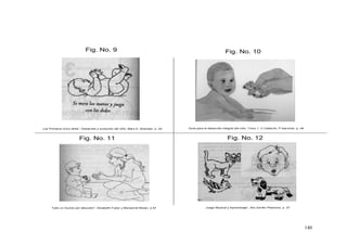140
Fig. No. 11
Fig. No. 9 Fig. No. 10
Fig. No. 12
Los Primeros cinco años”, Desarrollo y evolución del niño, Mary D. Sheridan. p. 24 Guía para el desarrollo integral del niño. Tomo 1. V Calderón, P Sanchez. p. 49
Todo un mundo por descubrir”, Elizabeth Fodor y Monserrat Moran. p 87 Juego Musical y Aprendizaje”, Alix Zorrillo Pliavicino, p. 37
 