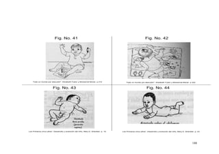 148
Fig. No. 43
Fig. No. 41 Fig. No. 42
Fig. No. 44
Todo un mundo por descubrir”, Elizabeth Fodor y Monserrat Moran. p 214 Todo un mundo por descubrir”, Elizabeth Fodor y Monserrat Moran. p 222
Los Primeros cinco años”, Desarrollo y evolución del niño, Mary D. Sheridan. p. 19 Los Primeros cinco años”, Desarrollo y evolución del niño, Mary D. Sheridan. p. 23
 
