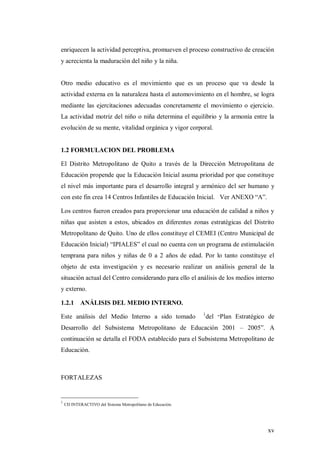 xv
enriquecen la actividad perceptiva, promueven el proceso constructivo de creación
y acrecienta la maduración del niño y la niña.
Otro medio educativo es el movimiento que es un proceso que va desde la
actividad externa en la naturaleza hasta el automovimiento en el hombre, se logra
mediante las ejercitaciones adecuadas concretamente el movimiento o ejercicio.
La actividad motriz del niño o niña determina el equilibrio y la armonía entre la
evolución de su mente, vitalidad orgánica y vigor corporal.
1.2 FORMULACION DEL PROBLEMA
El Distrito Metropolitano de Quito a través de la Dirección Metropolitana de
Educación propende que la Educación Inicial asuma prioridad por que constituye
el nivel más importante para el desarrollo integral y armónico del ser humano y
con este fin crea 14 Centros Infantiles de Educación Inicial. Ver ANEXO “A”.
Los centros fueron creados para proporcionar una educación de calidad a niños y
niñas que asisten a estos, ubicados en diferentes zonas estratégicas del Distrito
Metropolitano de Quito. Uno de ellos constituye el CEMEI (Centro Municipal de
Educación Inicial) “IPIALES” el cual no cuenta con un programa de estimulación
temprana para niños y niñas de 0 a 2 años de edad. Por lo tanto constituye el
objeto de esta investigación y es necesario realizar un análisis general de la
situación actual del Centro considerando para ello el análisis de los medios interno
y externo.
1.2.1 ANÁLISIS DEL MEDIO INTERNO.
Este análisis del Medio Interno a sido tomado 1
del “Plan Estratégico de
Desarrollo del Subsistema Metropolitano de Educación 2001 – 2005”. A
continuación se detalla el FODA establecido para el Subsistema Metropolitano de
Educación.
FORTALEZAS
1
CD INTERACTIVO del Sistema Metropolitano de Educación.
 