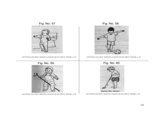 152
Fig. No. 59
Fig. No. 57 Fig. No. 58
Fig. No. 60
Los Primeros cinco años”, Desarrollo y evolución del niño, Mary D. Sheridan. p. 27 Los Primeros cinco años”, Desarrollo y evolución del niño, Mary D. Sheridan. p. 47
Los Primeros cinco años”, Desarrollo y evolución del niño, Mary D. Sheridan. p. 39 Los Primeros cinco años”, Desarrollo y evolución del niño, Mary D. Sheridan. p. 45
 