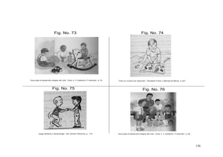 156
Fig. No. 75
Fig. No. 73 Fig. No. 74
Fig. No. 76
Todo un mundo por descubrir”, Elizabeth Fodor y Monserrat Moran. p 227
Guía para el desarrollo integral del niño. Tomo 2. V Calderón, P Sanchez. p. 58Juego Musical y Aprendizaje”, Alix Zorrillo Pliavicino, p. 118
Guía para el desarrollo integral del niño. Tomo 2. V Calderón, P Sanchez. p. 70
 