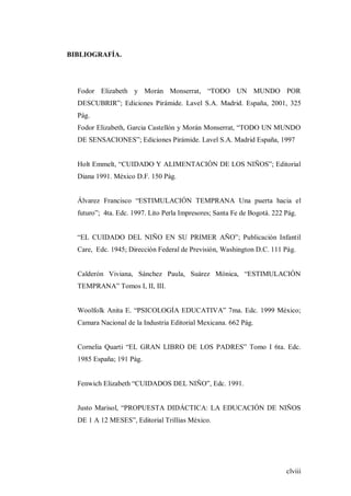 clviii
BIBLIOGRAFÍA.
Fodor Elizabeth y Morán Monserrat, “TODO UN MUNDO POR
DESCUBRIR”; Ediciones Pirámide. Lavel S.A. Madrid. España, 2001, 325
Pág.
Fodor Elizabeth, Garcia Castellón y Morán Monserrat, “TODO UN MUNDO
DE SENSACIONES”; Ediciones Pirámide. Lavel S.A. Madrid España, 1997
Holt Emmelt, “CUIDADO Y ALIMENTACIÓN DE LOS NIÑOS”; Editorial
Diana 1991. México D.F. 150 Pág.
Álvarez Francisco “ESTIMULACIÓN TEMPRANA Una puerta hacia el
futuro”; 4ta. Edc. 1997. Lito Perla Impresores; Santa Fe de Bogotá. 222 Pág.
“EL CUIDADO DEL NIÑO EN SU PRIMER AÑO”; Publicación Infantil
Care, Edc. 1945; Dirección Federal de Previsión, Washington D.C. 111 Pág.
Calderón Viviana, Sánchez Paula, Suárez Mónica, “ESTIMULACIÓN
TEMPRANA” Tomos I, II, III.
Woolfolk Anita E. “PSICOLOGÍA EDUCATIVA” 7ma. Edc. 1999 México;
Camara Nacional de la Industria Editorial Mexicana. 662 Pág.
Cornelia Quarti “EL GRAN LIBRO DE LOS PADRES” Tomo I 6ta. Edc.
1985 España; 191 Pág.
Fenwich Elizabeth “CUIDADOS DEL NIÑO”, Edc. 1991.
Justo Marisol, “PROPUESTA DIDÁCTICA: LA EDUCACIÓN DE NIÑOS
DE 1 A 12 MESES”, Editorial Trillias México.
 