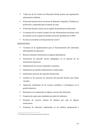 xvi
 “Cada uno de los Centros de Educación Inicial, poseen una organización
administrativa definida.
 El personal docente de las secciones de Maternal, Integrado y Prebásica es
profesional y capacitado para el manejo de estas.
 El Personal docente cuenta con un espíritu de pertenencia institucional.
 La mayoría de los centros cuentan con una infraestructura de primer nivel
de acuerdo con las exigencias del plan curricular aprobado por el MEC.
 Se tiene un excelente nivel de promoción social”2
.
DEBILIDADES.
 “Carencia de la reglamentación para el funcionamiento del subsistema
Metropolitano de educación.
 Recursos humanos insuficientes en algunas dependencias.
 Inexistencia de personal técnico pedagógico en la mayoría de las
instituciones educativas.
 Subutilización de recursos materiales y humanos.
 Subsistencia de modelos administrativos tradicionales.
 Insuficientes procesos de cogestión institucional.
 Lentitud en los procesos de selección del personal docente para llenar
vacantes.
 Aplicación insuficiente de los avances científicos y tecnológicos en la
gestión educativa.
 Resistencia a la coeducación en algunos sectores del subsistema.
 Exigencia de cupos para estudiantes por parte de sindicatos.
 Presencia de excesivo número de alumnos por aula en algunas
instituciones.
 Existencia de relaciones inadecuadas en los ámbitos interpersonal e
2
CD INTERACTIVO del Sistema Metropolitano de Educación.
 