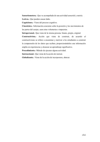 clxii
Sensoriomotora.- Que va acompañada de una actividad sensorial y motriz.
Lesivos.- Que pueden causar daño.
Cogniciones.- Viene del proceso cognitivo.
Cinestésico.- Información conciente sobre la posición y los movimientos de
las partes del cuerpo, sean estas voluntarias o impuestas.
Intrapersonal.- Que viene de la misma persona. Innato, propio, original.
Constructivista.- Acción que viene de construir, de acuerdo al
constructivismo se refiere a encaminar y motivar a los estudiantes a construir
la comprensión de los datos que reciben, proporcionándoles una información
amplia en experiencias y alcanzar un aprendizaje significativo.
Procedimiento.- Método de ejecutar alguna actividad.
Instruccional.- Que viene de la acción de instruir.
Globalizante.- Viene de la acción de incorporarse, abarcar.
 