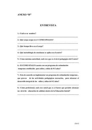 clxvii
ANEXO “D”
ENTREVISTA
1.- Cuál es su nombre?
..................................................................................................................................
2.- Qué cargo ocupa en el CEMEI IPIALES?
……………………………………………………………………………………..
3.- Qué tiempo lleva en el cargo?
……………………………………………………………………………………..
4.- Qué metodología de enseñanza se aplica en el centro?
…………………………………………………………………………………….
5.- Cómo máxima autoridad, cuál cree que es el nivel pedagógico del Centro?
………………………………………………………………………………………
6.- El CEMEI IPALES cuenta con un programa de estimulación
temprana establecido para niños y niñas de 0-2 años?
………………………………………………………………………………………
7.- Esta de acuerdo en implementar un programa de estimulación temprana ,
que provea de las actividades pedagógicas necesarias, para alcanzar el
desarrollo integral de los niños y niñas de 0-2 años?
………………………………………………………………………………………
8.- Cómo profesional, cuál cree usted que es el factor que permite alcanzar
un nivel de educación de calidad, dentro de la Educación Inicial?
………………………………………………………………………………………
 