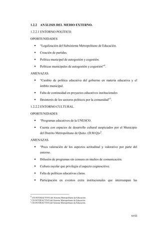 xviii
1.2.2 ANÁLISIS DEL MEDIO EXTERNO.
1.2.2.1 ENTORNO POLÍTICO.
OPORTUNIDADES
 “Legalización del Subsistema Metropolitano de Educación.
 Creación de partidas.
 Política municipal de autogestión y cogestión.
 Políticas municipales de autogestión y cogestión”4
.
AMENAZAS.
 “Cambio de política educativa del gobierno en materia educativa y el
ámbito municipal.
 Falta de continuidad en proyectos educativos institucionales
 Desinterés de los sectores políticos por la comunidad”5
.
1.2.2.2 ENTORNO CULTURAL.
OPORTUNIDADES
 “Programas educativos de la UNESCO.
 Cuenta con espacios de desarrollo cultural auspiciados por el Municipio
del Distrito Metropolitano de Quito. (D.M.Q)»6
.
AMENAZAS.
 “Poca valoración de los aspectos actitudinal y valorativo por parte del
entorno.
 Difusión de programas sin censura en medios de comunicación.
 Cultura escolar que privilegia el aspecto cognoscitivo.
 Falta de políticas educativas claras.
 Participación en eventos extra institucionales que interrumpan las
4
CD INTERACTIVO del Sistema Metropolitano de Educación.
5
CD INTERACTIVO del Sistema Metropolitano de Educación.
6
CD INTERACTIVO del Sistema Metropolitano de Educación.
 