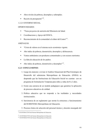 xx
 Altos niveles de pobreza, desempleo y subempleo.
 Recorte de presupuesto”10
.
1.2.2.5 ENTORNO SOCIAL.
OPORTUNIDADES
 “Tiene proyectos de nutrición del Ministerio de Salud.
 Coordinaciones y Apoyo del INNFA.
 Reconocimiento de la comunidad a la labor del Centro”11
.
AMENAZAS.
 “Crisis de valores en el sistema socio económico vigente.
 Alto índice de pobreza, desnutrición, desempleo y delincuencia.
 Ventas ambulantes con productos contaminados y con escasos nutrientes.
 La falta de educación de los padres.
 Alto índice de pobreza, desnutrición y desempleo”12
.
1.2.3 CONCLUSIONES
1. Luego de enunciar y revisar el Análisis Situacional del Plan Estratégico de
Desarrollo del subsistema Metropolitano de Educación. (FODA) se
desprende que las Instituciones de Educación Inicial no cuentan con un
programa de Estimulación Temprana para niños y niñas de 0 a 2 años.
2. Existe una carencia de un modelo pedagógico que garantice la aplicación
de procesos educativos de calidad.
3. Política educativa que no responde a las realidades y necesidades
institucionales.
4. Inexistencia de un reglamento que norme la estructura y funcionamiento
del SUBSITEMA Metropolitano de Educación.
5. Procesos lentos de selección del personal técnico y docente encargado del
10
CD INTERACTIVO del Sistema Metropolitano de Educación.
11
CD INTERACTIVO del Sistema Metropolitano de Educación.
12
CD INTERACTIVO del Sistema Metropolitano de Educación.
 