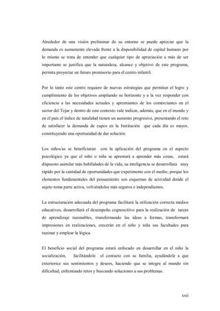 xxii
Alrededor de una visión preliminar de su entorno se puede apreciar que la
demanda es sumamente elevada frente a la disponibilidad de capital humano por
lo mismo se trata de entender que cualquier tipo de apreciación a más de ser
importante se justifica que la naturaleza, alcance y objetivo de este programa,
permita proyectar un futuro promisorio para el centro infantil.
Por lo tanto este centro requiere de nuevas estrategias que permitan el logro y
cumplimiento de los objetivos ampliando su horizonte y a la vez responder con
eficiencia a las necesidades actuales y apremiantes de los comerciantes en el
sector del Tejar y dentro de este contexto vale indicar, además, que en el mundo y
en el país el índice de natalidad tienen un aumento progresivo, presentando el reto
de satisfacer la demanda de cupos en la Institución que cada día es mayor,
constituyendo una oportunidad de dar solución.
Los niños/as se beneficiaran con la aplicación del programa en el aspecto
psicológico ya que el niño o niña se aprestará a aprender más cosas, estará
dispuesto asimilar más habilidades de la vida, su inteligencia se desarrollara muy
rápido por la cantidad de oportunidades que experimente con el medio; porque los
elementos fundamentales del pensamiento son esquemas de actividad donde el
sujeto toma parte activa, volviéndolos más seguros e independientes.
La estructuración adecuada del programa facilitará la utilización correcta medios
educativos, desarrollará el desempeño cognoscitivo para la realización de tareas
de aprendizaje razonables, transformando las ideas a formas, transformará
impresiones en realizaciones, crecerán en el niño y niña sus facultades para
razonar y emplear la lógica.
El beneficio social del programa estará enfocado en desarrollar en el niño la
socialización, facilitándole el contacto con su familia, ayudándole a que
exteriorice sus sentimientos y deseos, haciendo que se integre al mundo sin
dificultad, enfrentando retos y buscando soluciones a sus problemas.
 