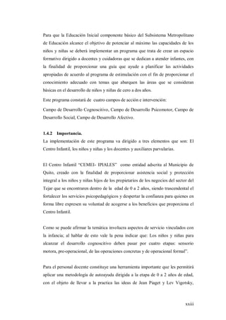 xxiii
Para que la Educación Inicial componente básico del Subsistema Metropolitano
de Educación alcance el objetivo de potenciar al máximo las capacidades de los
niños y niñas se deberá implementar un programa que trata de crear un espacio
formativo dirigido a docentes y cuidadoras que se dedican a atender infantes, con
la finalidad de proporcionar una guía que ayude a planificar las actividades
apropiadas de acuerdo al programa de estimulación con el fin de proporcionar el
conocimiento adecuado con temas que abarquen las áreas que se consideran
básicas en el desarrollo de niños y niñas de cero a dos años.
Este programa constará de cuatro campos de acción e intervención:
Campo de Desarrollo Cognoscitivo, Campo de Desarrollo Psicomotor, Campo de
Desarrollo Social, Campo de Desarrollo Afectivo.
1.4.2 Importancia.
La implementación de este programa va dirigido a tres elementos que son: El
Centro Infantil, los niños y niñas y los docentes y auxiliares parvularias.
El Centro Infantil “CEMEI- IPIALES” como entidad adscrita al Municipio de
Quito, creado con la finalidad de proporcionar asistencia social y protección
integral a los niños y niñas hijos de los propietarios de los negocios del sector del
Tejar que se encontraren dentro de la edad de 0 a 2 años, siendo trascendental el
fortalecer los servicios psicopedagógicos y despertar la confianza para quienes en
forma libre expresen su voluntad de acogerse a los beneficios que proporciona el
Centro Infantil.
Como se puede afirmar la temática involucra aspectos de servicio vinculados con
la infancia; al hablar de esto vale la pena indicar que: Los niños y niñas para
alcanzar el desarrollo cognoscitivo deben pasar por cuatro etapas: sensorio
motora, pre-operacional, de las operaciones concretas y de operacional formal”.
Para el personal docente constituye una herramienta importante que les permitirá
aplicar una metodología de autoayuda dirigida a la etapa de 0 a 2 años de edad,
con el objeto de llevar a la practica las ideas de Jean Piaget y Lev Vigotsky,
 